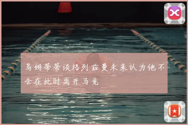 乌姆蒂蒂谈格列兹曼未来认为他不会在此时离开马竞