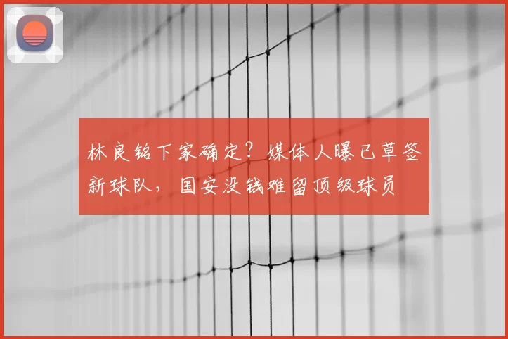 林良铭下家确定?媒体人曝已草签新球队,国安没钱难留顶级球员