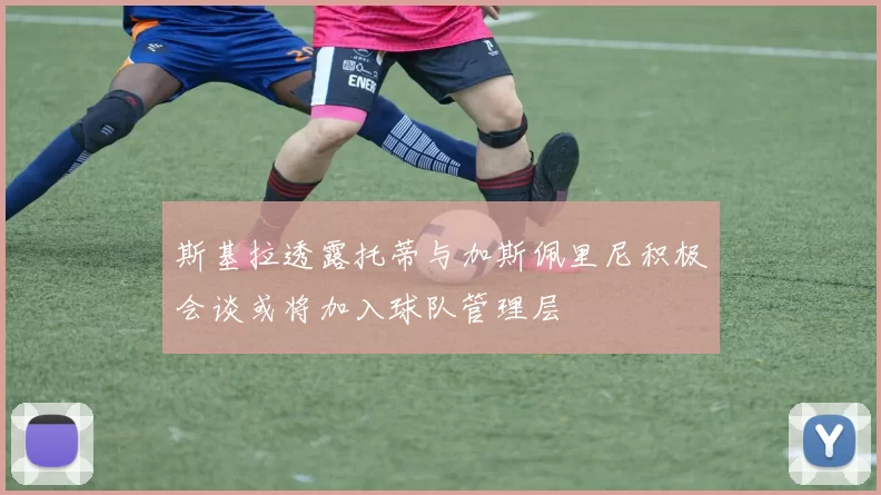 斯基拉透露托蒂与加斯佩里尼积极会谈或将加入球队管理层